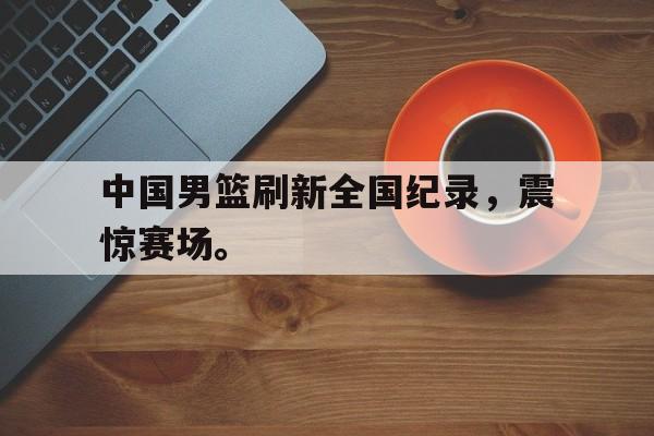 金年会手机版-中国男篮刷新全国纪录，震惊赛场。