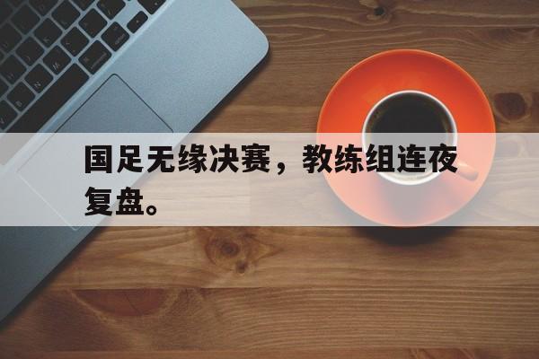 jinnianhuisports-国足无缘决赛，教练组连夜复盘。