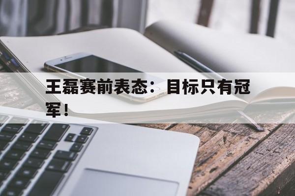 金年会手机版-王磊赛前表态：目标只有冠军！