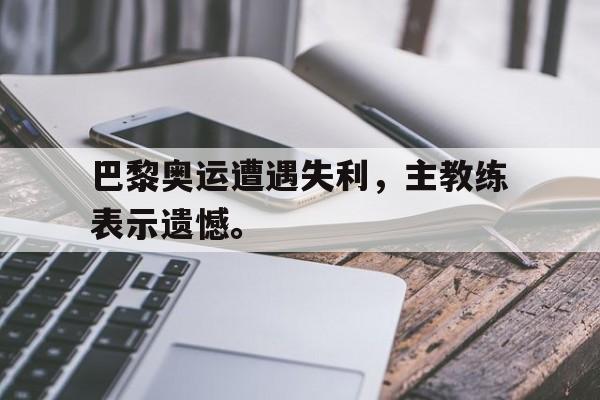 金年会app下载-巴黎奥运遭遇失利，主教练表示遗憾。
