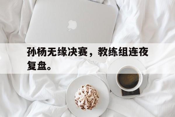 金年会手机版-孙杨无缘决赛，教练组连夜复盘。