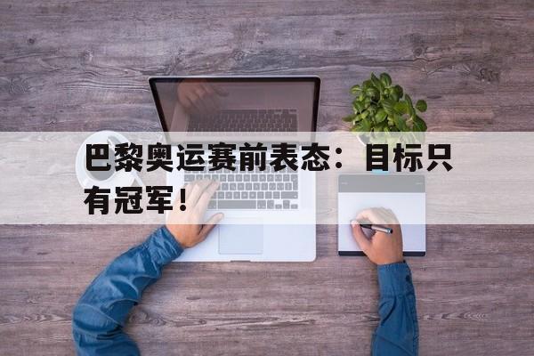 金年会手机版-巴黎奥运赛前表态：目标只有冠军！