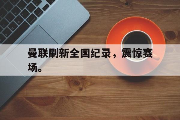 金年会app下载-曼联刷新全国纪录，震惊赛场。