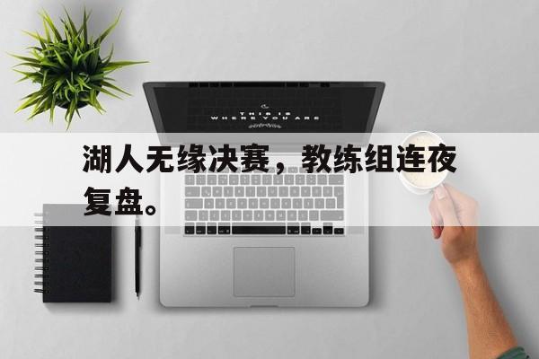 金年会手机版-湖人无缘决赛，教练组连夜复盘。
