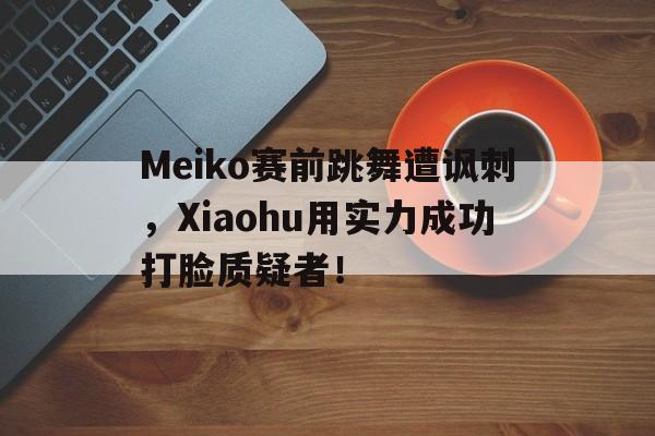 金年会app下载-Meiko赛前跳舞遭讽刺，Xiaohu用实力成功打脸质疑者！