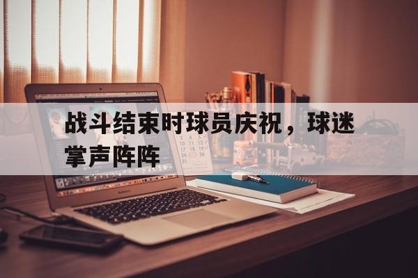 金年会手机版-战斗结束时球员庆祝，球迷掌声阵阵
