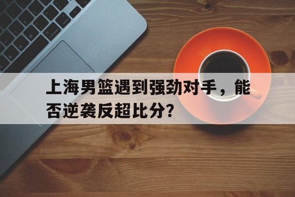 jinnianhuisports-上海男篮遇到强劲对手，能否逆袭反超比分？