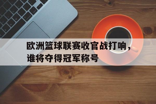 金年会手机版-欧洲篮球联赛收官战打响，谁将夺得冠军称号