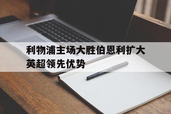 金年会app下载-利物浦主场大胜伯恩利扩大英超领先优势