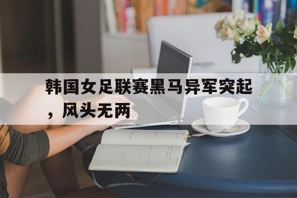 金年会手机版-韩国女足联赛黑马异军突起，风头无两