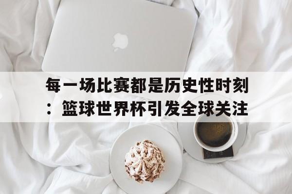 jinnianhuisports-每一场比赛都是历史性时刻：篮球世界杯引发全球关注