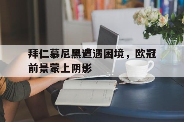 金年会手机版-拜仁慕尼黑遭遇困境，欧冠前景蒙上阴影
