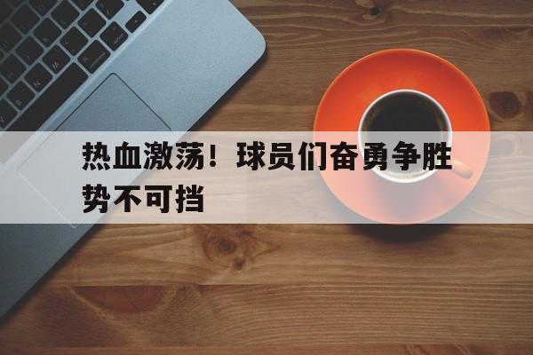 jinnianhuisports-热血激荡！球员们奋勇争胜势不可挡